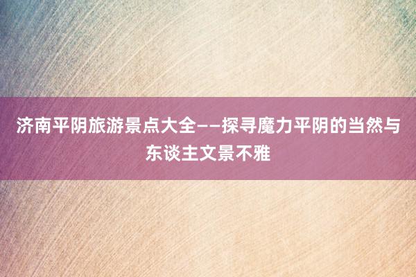 济南平阴旅游景点大全——探寻魔力平阴的当然与东谈主文景不雅